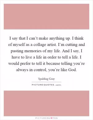I say that I can’t make anything up. I think of myself as a collage artist. I’m cutting and pasting memories of my life. And I say, I have to live a life in order to tell a life. I would prefer to tell it because telling you’re always in control, you’re like God Picture Quote #1