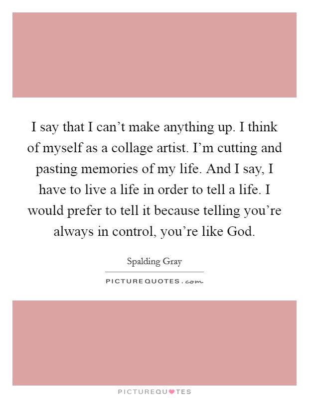 I say that I can't make anything up. I think of myself as a collage artist. I'm cutting and pasting memories of my life. And I say, I have to live a life in order to tell a life. I would prefer to tell it because telling you're always in control, you're like God Picture Quote #1