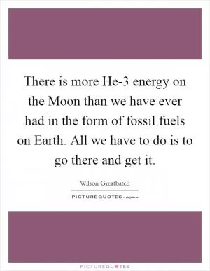 There is more He-3 energy on the Moon than we have ever had in the form of fossil fuels on Earth. All we have to do is to go there and get it Picture Quote #1