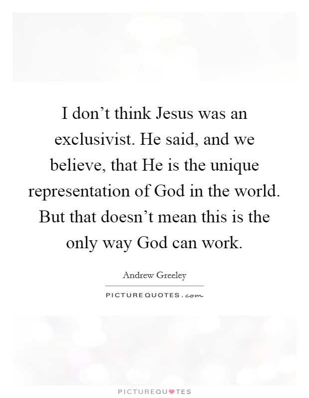 I don't think Jesus was an exclusivist. He said, and we believe, that He is the unique representation of God in the world. But that doesn't mean this is the only way God can work Picture Quote #1