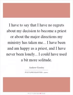 I have to say that I have no regrets about my decision to become a priest or about the major directions my ministry has taken me... I have been and am happy as a priest, and I have never been lonely... I could have used a bit more solitude Picture Quote #1