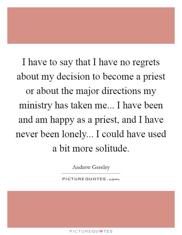 I have to say that I have no regrets about my decision to become a priest or about the major directions my ministry has taken me... I have been and am happy as a priest, and I have never been lonely... I could have used a bit more solitude Picture Quote #1