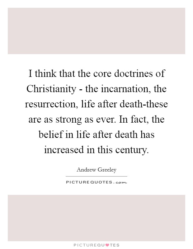I think that the core doctrines of Christianity - the incarnation, the resurrection, life after death-these are as strong as ever. In fact, the belief in life after death has increased in this century Picture Quote #1