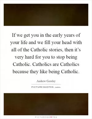 If we get you in the early years of your life and we fill your head with all of the Catholic stories, then it’s very hard for you to stop being Catholic. Catholics are Catholics because they like being Catholic Picture Quote #1