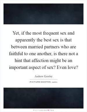 Yet, if the most frequent sex and apparently the best sex is that between married partners who are faithful to one another, is there not a hint that affection might be an important aspect of sex? Even love? Picture Quote #1