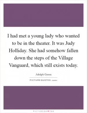 I had met a young lady who wanted to be in the theater. It was Judy Holliday. She had somehow fallen down the steps of the Village Vanguard, which still exists today Picture Quote #1