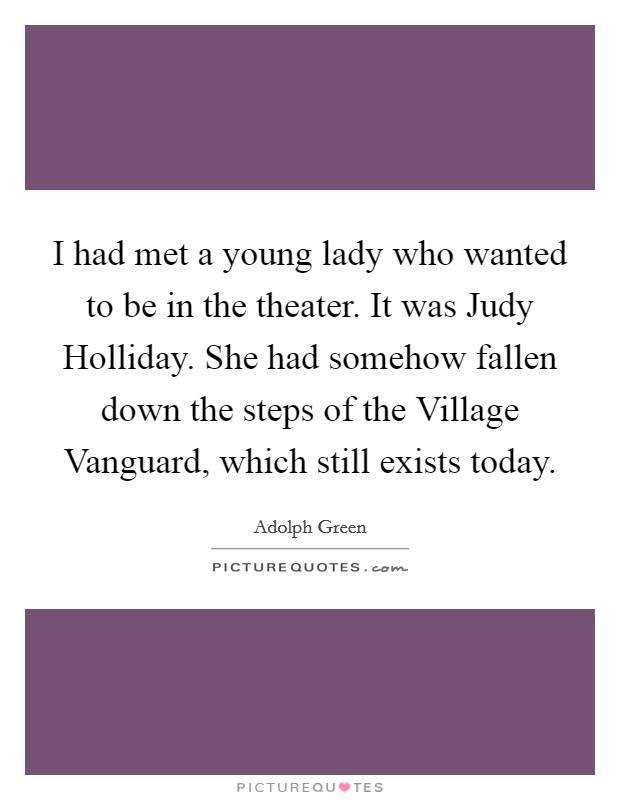 I had met a young lady who wanted to be in the theater. It was Judy Holliday. She had somehow fallen down the steps of the Village Vanguard, which still exists today Picture Quote #1