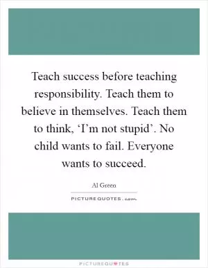 Teach success before teaching responsibility. Teach them to believe in themselves. Teach them to think, ‘I’m not stupid’. No child wants to fail. Everyone wants to succeed Picture Quote #1