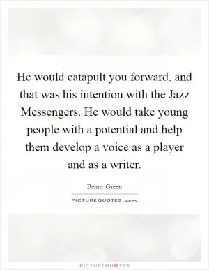 He would catapult you forward, and that was his intention with the Jazz Messengers. He would take young people with a potential and help them develop a voice as a player and as a writer Picture Quote #1