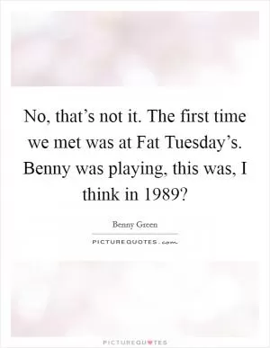 No, that’s not it. The first time we met was at Fat Tuesday’s. Benny was playing, this was, I think in 1989? Picture Quote #1