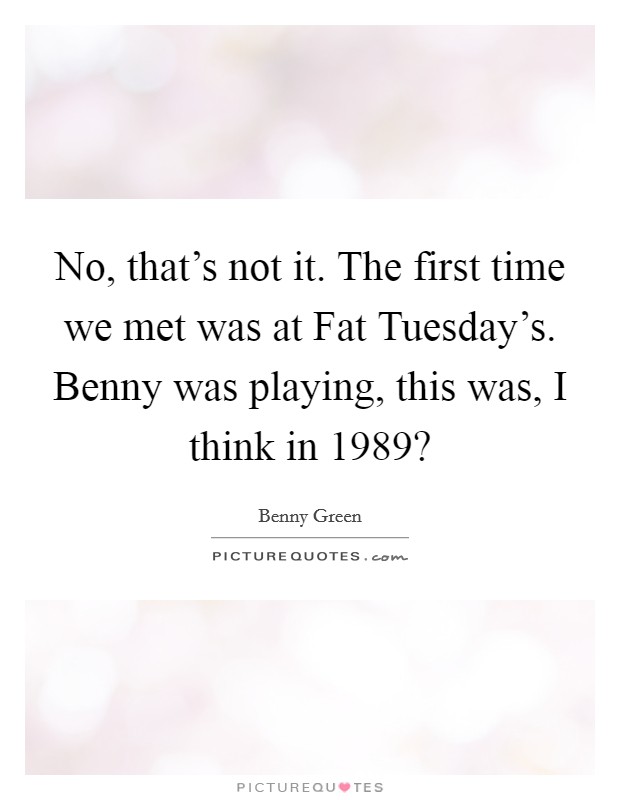 No, that's not it. The first time we met was at Fat Tuesday's. Benny was playing, this was, I think in 1989? Picture Quote #1