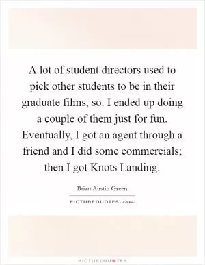 A lot of student directors used to pick other students to be in their graduate films, so. I ended up doing a couple of them just for fun. Eventually, I got an agent through a friend and I did some commercials; then I got Knots Landing Picture Quote #1