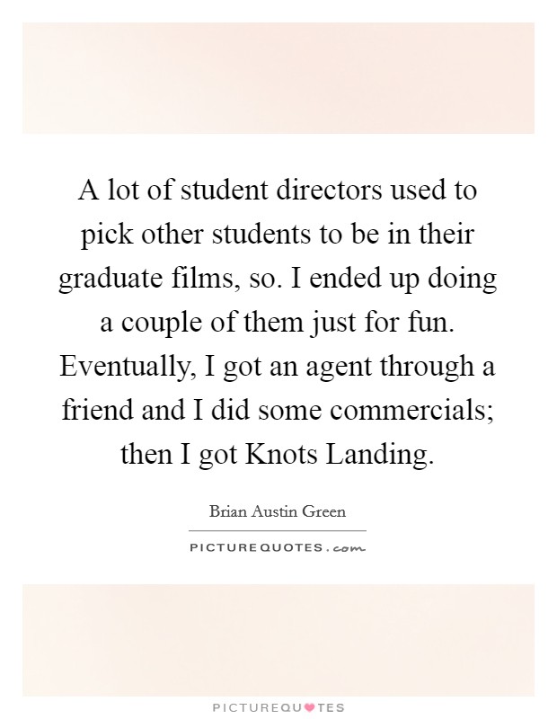 A lot of student directors used to pick other students to be in their graduate films, so. I ended up doing a couple of them just for fun. Eventually, I got an agent through a friend and I did some commercials; then I got Knots Landing Picture Quote #1