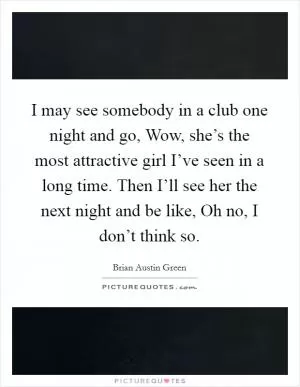 I may see somebody in a club one night and go, Wow, she’s the most attractive girl I’ve seen in a long time. Then I’ll see her the next night and be like, Oh no, I don’t think so Picture Quote #1