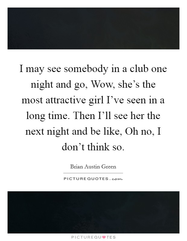 I may see somebody in a club one night and go, Wow, she's the most attractive girl I've seen in a long time. Then I'll see her the next night and be like, Oh no, I don't think so Picture Quote #1