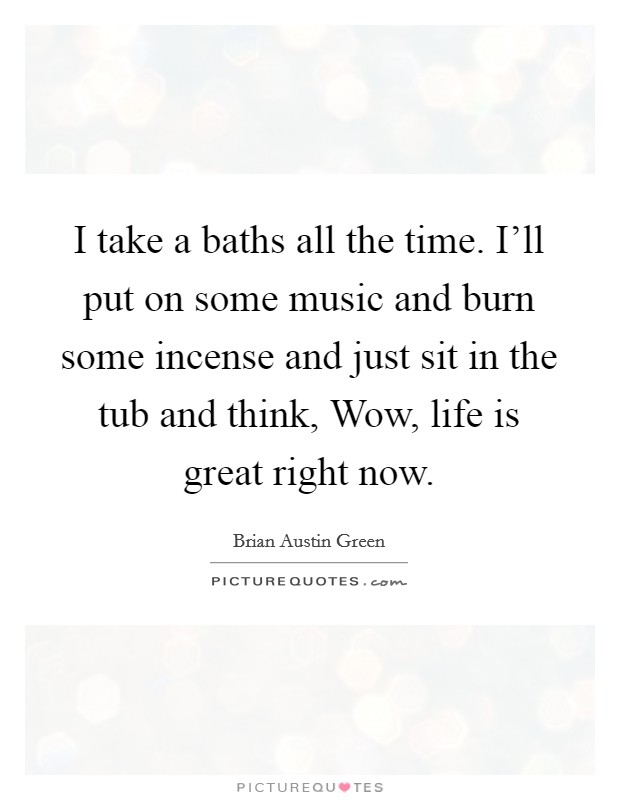 I take a baths all the time. I'll put on some music and burn some incense and just sit in the tub and think, Wow, life is great right now Picture Quote #1