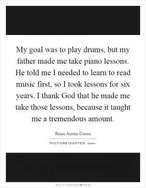 My goal was to play drums, but my father made me take piano lessons. He told me I needed to learn to read music first, so I took lessons for six years. I thank God that he made me take those lessons, because it taught me a tremendous amount Picture Quote #1