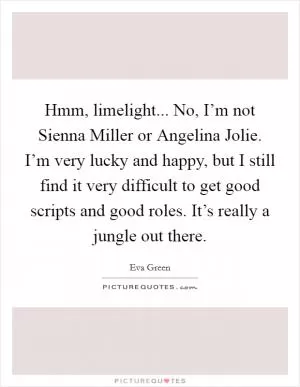 Hmm, limelight... No, I’m not Sienna Miller or Angelina Jolie. I’m very lucky and happy, but I still find it very difficult to get good scripts and good roles. It’s really a jungle out there Picture Quote #1