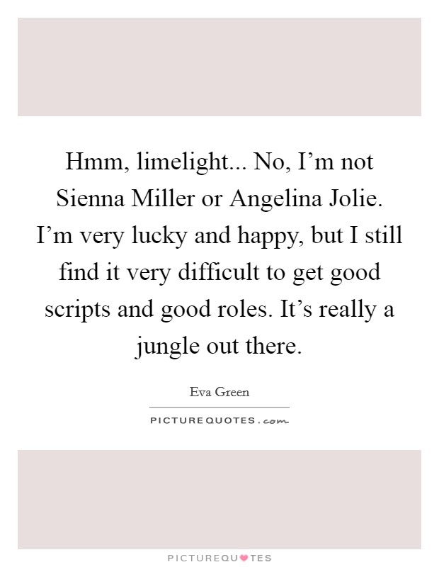 Hmm, limelight... No, I'm not Sienna Miller or Angelina Jolie. I'm very lucky and happy, but I still find it very difficult to get good scripts and good roles. It's really a jungle out there Picture Quote #1