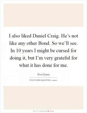 I also liked Daniel Craig. He’s not like any other Bond. So we’ll see. In 10 years I might be cursed for doing it, but I’m very grateful for what it has done for me Picture Quote #1