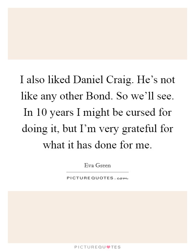 I also liked Daniel Craig. He's not like any other Bond. So we'll see. In 10 years I might be cursed for doing it, but I'm very grateful for what it has done for me Picture Quote #1