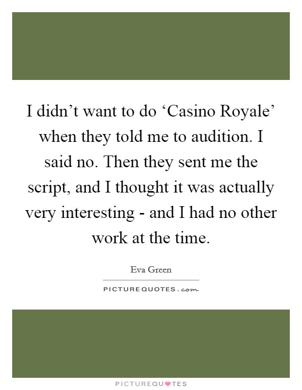 I didn't want to do ‘Casino Royale' when they told me to audition. I said no. Then they sent me the script, and I thought it was actually very interesting - and I had no other work at the time Picture Quote #1