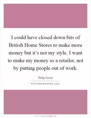 I could have closed down bits of British Home Stores to make more money but it’s not my style. I want to make my money as a retailer, not by putting people out of work Picture Quote #1