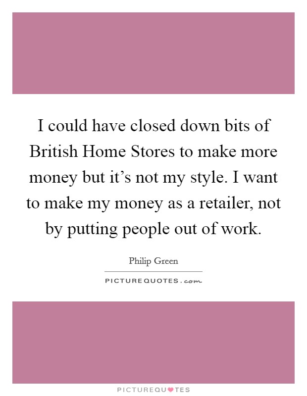I could have closed down bits of British Home Stores to make more money but it's not my style. I want to make my money as a retailer, not by putting people out of work Picture Quote #1
