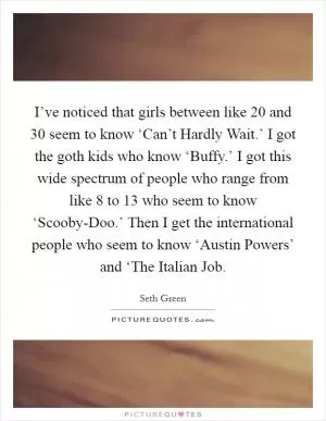 I’ve noticed that girls between like 20 and 30 seem to know ‘Can’t Hardly Wait.’ I got the goth kids who know ‘Buffy.’ I got this wide spectrum of people who range from like 8 to 13 who seem to know ‘Scooby-Doo.’ Then I get the international people who seem to know ‘Austin Powers’ and ‘The Italian Job Picture Quote #1