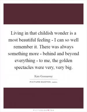 Living in that childish wonder is a most beautiful feeling - I can so well remember it. There was always something more - behind and beyond everything - to me, the golden spectacles were very, very big Picture Quote #1