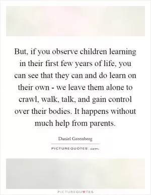 But, if you observe children learning in their first few years of life, you can see that they can and do learn on their own - we leave them alone to crawl, walk, talk, and gain control over their bodies. It happens without much help from parents Picture Quote #1