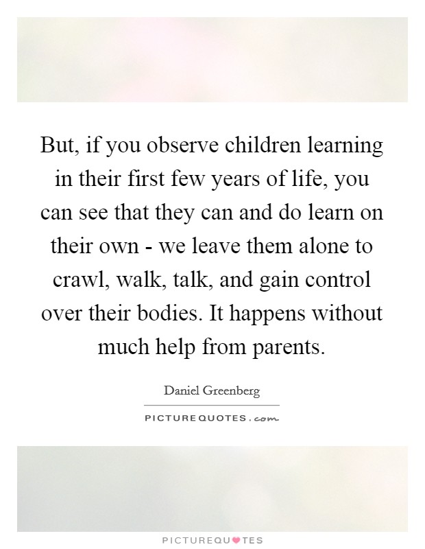But, if you observe children learning in their first few years of life, you can see that they can and do learn on their own - we leave them alone to crawl, walk, talk, and gain control over their bodies. It happens without much help from parents Picture Quote #1