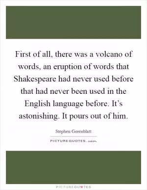 First of all, there was a volcano of words, an eruption of words that Shakespeare had never used before that had never been used in the English language before. It’s astonishing. It pours out of him Picture Quote #1