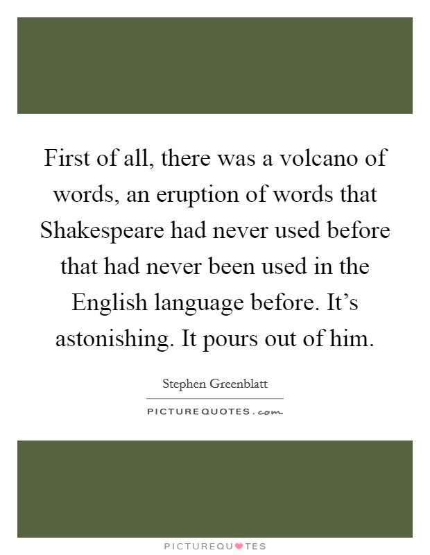 First of all, there was a volcano of words, an eruption of words that Shakespeare had never used before that had never been used in the English language before. It's astonishing. It pours out of him Picture Quote #1