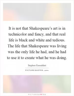 It is not that Shakespeare’s art is in technicolor and fancy, and that real life is black and white and tedious. The life that Shakespeare was living was the only life he had, and he had to use it to create what he was doing Picture Quote #1