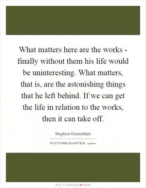 What matters here are the works - finally without them his life would be uninteresting. What matters, that is, are the astonishing things that he left behind. If we can get the life in relation to the works, then it can take off Picture Quote #1