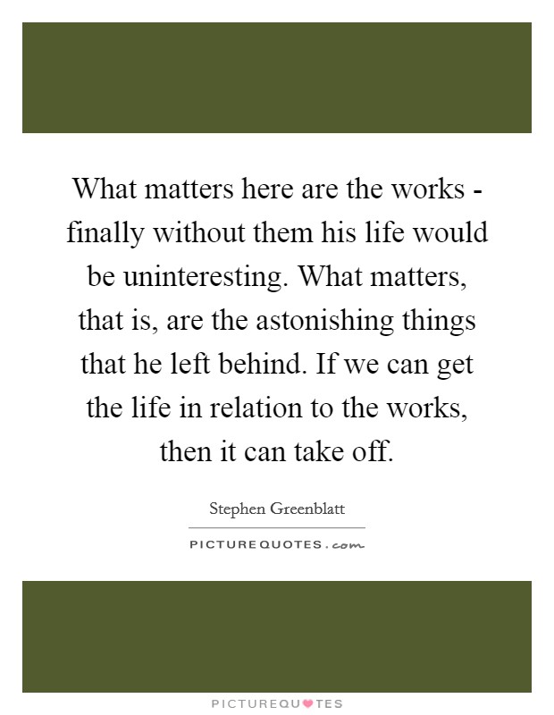 What matters here are the works - finally without them his life would be uninteresting. What matters, that is, are the astonishing things that he left behind. If we can get the life in relation to the works, then it can take off Picture Quote #1