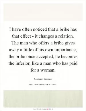 I have often noticed that a bribe has that effect - it changes a relation. The man who offers a bribe gives away a little of his own importance; the bribe once accepted, he becomes the inferior, like a man who has paid for a woman Picture Quote #1