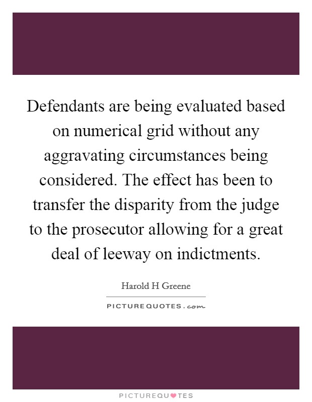 Defendants are being evaluated based on numerical grid without any aggravating circumstances being considered. The effect has been to transfer the disparity from the judge to the prosecutor allowing for a great deal of leeway on indictments Picture Quote #1