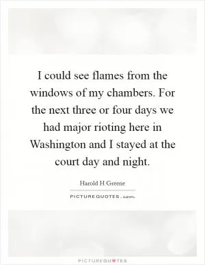 I could see flames from the windows of my chambers. For the next three or four days we had major rioting here in Washington and I stayed at the court day and night Picture Quote #1