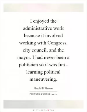 I enjoyed the administrative work because it involved working with Congress, city council, and the mayor. I had never been a politician so it was fun - learning political maneuvering Picture Quote #1