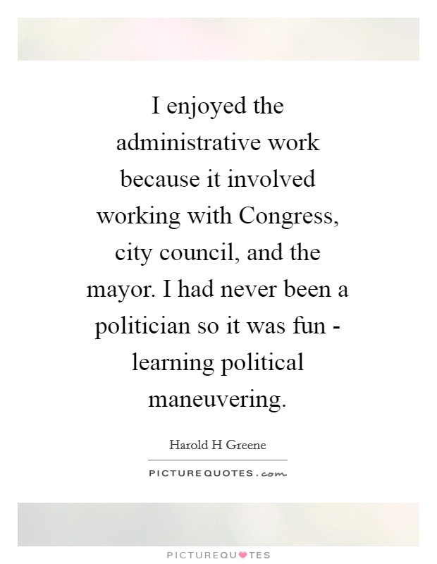 I enjoyed the administrative work because it involved working with Congress, city council, and the mayor. I had never been a politician so it was fun - learning political maneuvering Picture Quote #1