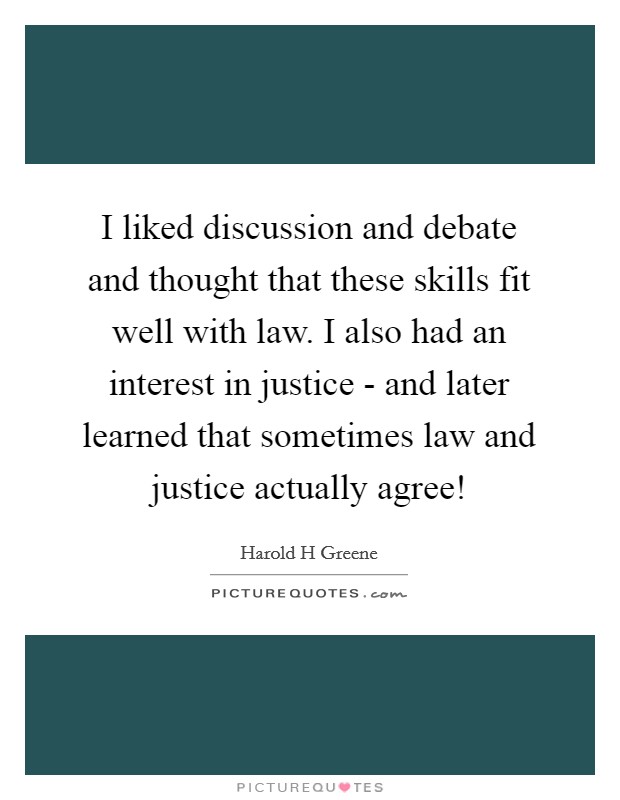 I liked discussion and debate and thought that these skills fit well with law. I also had an interest in justice - and later learned that sometimes law and justice actually agree! Picture Quote #1