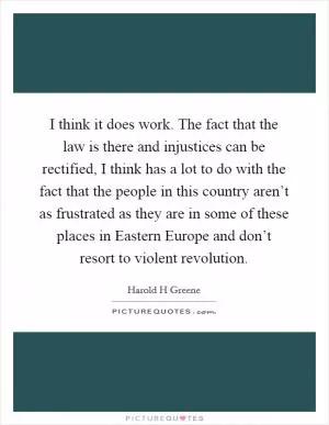 I think it does work. The fact that the law is there and injustices can be rectified, I think has a lot to do with the fact that the people in this country aren’t as frustrated as they are in some of these places in Eastern Europe and don’t resort to violent revolution Picture Quote #1