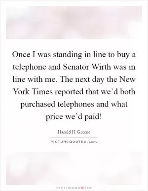Once I was standing in line to buy a telephone and Senator Wirth was in line with me. The next day the New York Times reported that we’d both purchased telephones and what price we’d paid! Picture Quote #1