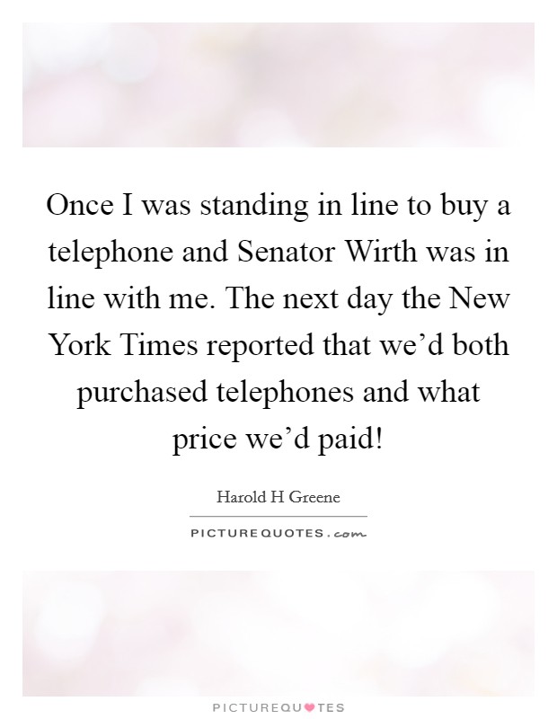 Once I was standing in line to buy a telephone and Senator Wirth was in line with me. The next day the New York Times reported that we'd both purchased telephones and what price we'd paid! Picture Quote #1