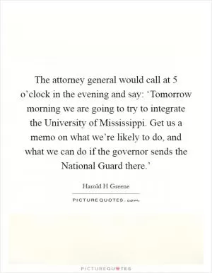 The attorney general would call at 5 o’clock in the evening and say: ‘Tomorrow morning we are going to try to integrate the University of Mississippi. Get us a memo on what we’re likely to do, and what we can do if the governor sends the National Guard there.’ Picture Quote #1