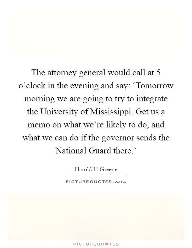 The attorney general would call at 5 o'clock in the evening and say: ‘Tomorrow morning we are going to try to integrate the University of Mississippi. Get us a memo on what we're likely to do, and what we can do if the governor sends the National Guard there.' Picture Quote #1