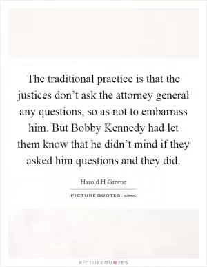 The traditional practice is that the justices don’t ask the attorney general any questions, so as not to embarrass him. But Bobby Kennedy had let them know that he didn’t mind if they asked him questions and they did Picture Quote #1