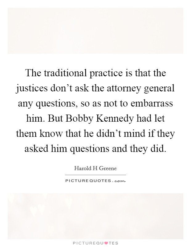 The traditional practice is that the justices don't ask the attorney general any questions, so as not to embarrass him. But Bobby Kennedy had let them know that he didn't mind if they asked him questions and they did Picture Quote #1